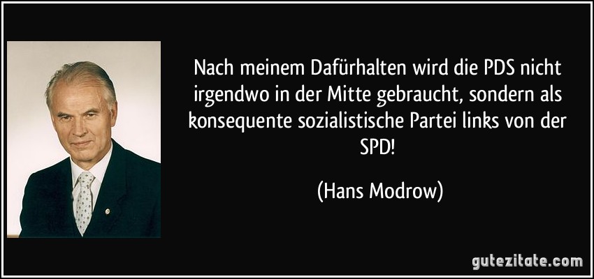 Nach meinem Dafürhalten wird die PDS nicht irgendwo in der Mitte gebraucht, sondern als konsequente sozialistische Partei links von der SPD! (Hans Modrow)