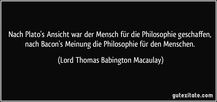 Nach Plato's Ansicht war der Mensch für die Philosophie geschaffen, nach Bacon's Meinung die Philosophie für den Menschen. (Lord Thomas Babington Macaulay)