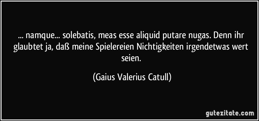 ... namque... solebatis, meas esse aliquid putare nugas. Denn ihr glaubtet ja, daß meine Spielereien/Nichtigkeiten irgendetwas wert seien. (Gaius Valerius Catull)