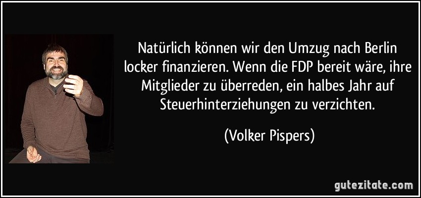 Natürlich können wir den Umzug nach Berlin locker finanzieren. Wenn die FDP bereit wäre, ihre Mitglieder zu überreden, ein halbes Jahr auf Steuerhinterziehungen zu verzichten. (Volker Pispers)