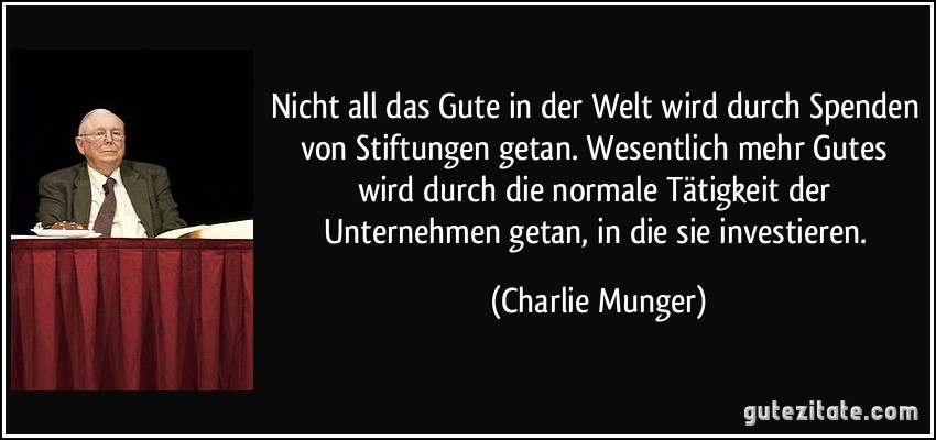 Nicht all das Gute in der Welt wird durch Spenden von Stiftungen getan. Wesentlich mehr Gutes wird durch die normale Tätigkeit der Unternehmen getan, in die sie investieren. (Charlie Munger)