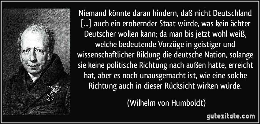 Niemand könnte daran hindern, daß nicht Deutschland [...] auch ein erobernder Staat würde, was kein ächter Deutscher wollen kann; da man bis jetzt wohl weiß, welche bedeutende Vorzüge in geistiger und wissenschaftlicher Bildung die deutsche Nation, solange sie keine politische Richtung nach außen hatte, erreicht hat, aber es noch unausgemacht ist, wie eine solche Richtung auch in dieser Rücksicht wirken würde. (Wilhelm von Humboldt)