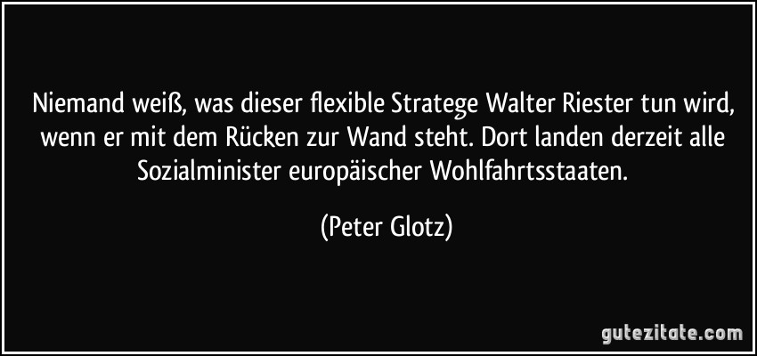 Niemand weiß, was dieser flexible Stratege Walter Riester tun wird, wenn er mit dem Rücken zur Wand steht. Dort landen derzeit alle Sozialminister europäischer Wohlfahrtsstaaten. (Peter Glotz)