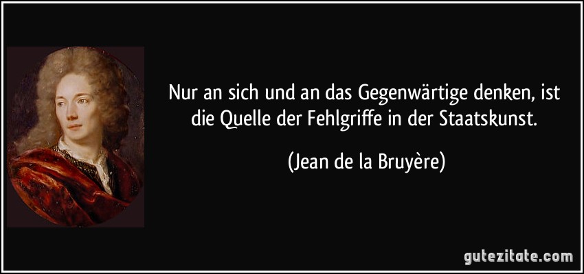 Nur an sich und an das Gegenwärtige denken, ist die Quelle der Fehlgriffe in der Staatskunst. (Jean de la Bruyère)