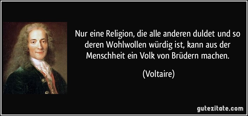 Nur eine Religion, die alle anderen duldet und so deren Wohlwollen würdig ist, kann aus der Menschheit ein Volk von Brüdern machen. (Voltaire)