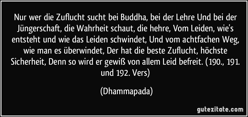 Nur wer die Zuflucht sucht bei Buddha, bei der Lehre Und bei der Jüngerschaft, die Wahrheit schaut, die hehre, Vom Leiden, wie's entsteht und wie das Leiden schwindet, Und vom achtfachen Weg, wie man es überwindet, Der hat die beste Zuflucht, höchste Sicherheit, Denn so wird er gewiß von allem Leid befreit. (190., 191. und 192. Vers) (Dhammapada)