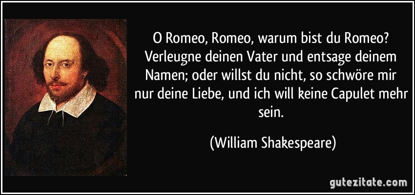 O Romeo, Romeo, warum bist du Romeo? Verleugne deinen Vater und entsage deinem Namen; oder willst du nicht, so schwöre mir nur deine Liebe, und ich will keine Capulet mehr sein. (William Shakespeare)