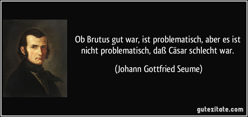 Ob Brutus gut war, ist problematisch, aber es ist nicht problematisch, daß Cäsar schlecht war. (Johann Gottfried Seume)