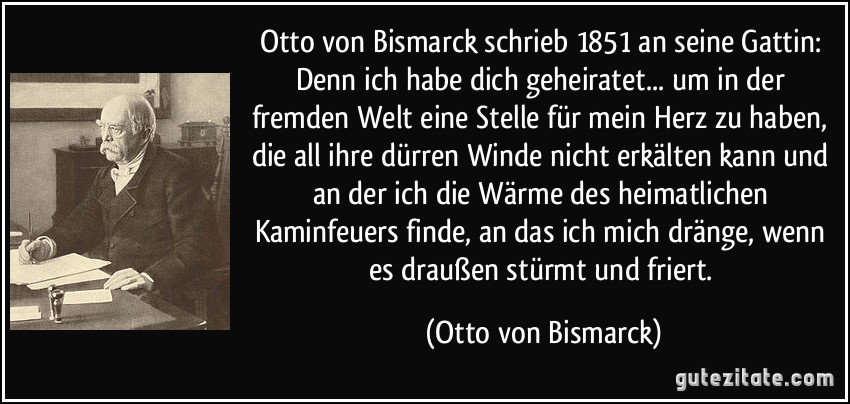 Otto von Bismarck schrieb 1851 an seine Gattin: Denn ich habe dich geheiratet... um in der fremden Welt eine Stelle für mein Herz zu haben, die all ihre dürren Winde nicht erkälten kann und an der ich die Wärme des heimatlichen Kaminfeuers finde, an das ich mich dränge, wenn es draußen stürmt und friert. (Otto von Bismarck)