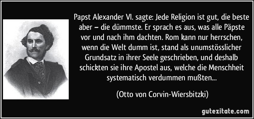 Papst Alexander VI. sagte: Jede Religion ist gut, die beste aber – die dümmste. Er sprach es aus, was alle Päpste vor und nach ihm dachten. Rom kann nur herrschen, wenn die Welt dumm ist, stand als unumstösslicher Grundsatz in ihrer Seele geschrieben, und deshalb schickten sie ihre Apostel aus, welche die Menschheit systematisch verdummen mußten... (Otto von Corvin-Wiersbitzki)