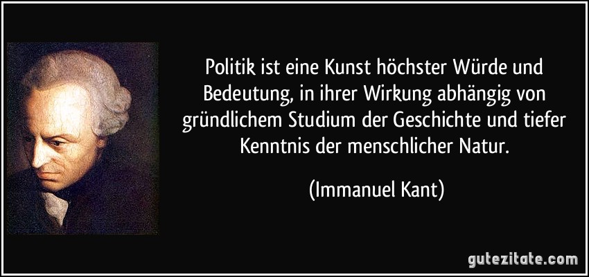Politik ist eine Kunst höchster Würde und Bedeutung, in ihrer Wirkung abhängig von gründlichem Studium der Geschichte und tiefer Kenntnis der menschlicher Natur. (Immanuel Kant)