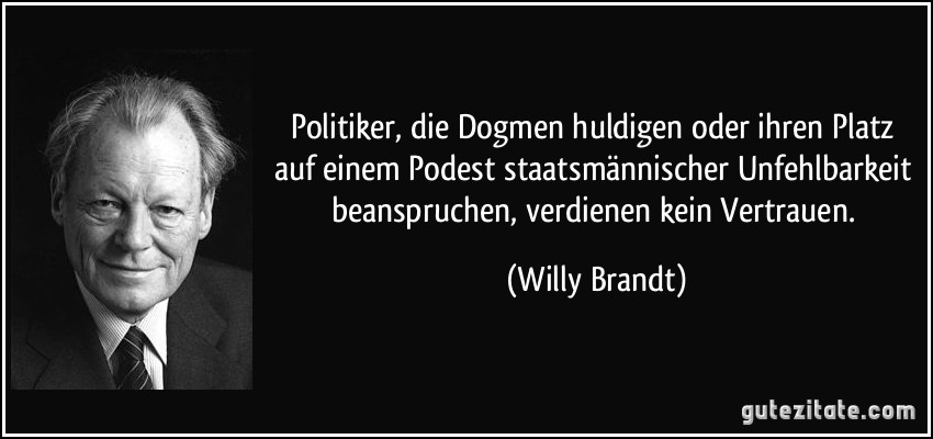 Politiker, die Dogmen huldigen oder ihren Platz auf einem Podest staatsmännischer Unfehlbarkeit beanspruchen, verdienen kein Vertrauen. (Willy Brandt)