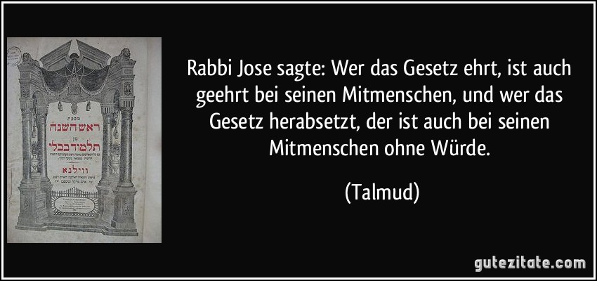 Rabbi Jose sagte: Wer das Gesetz ehrt, ist auch geehrt bei seinen Mitmenschen, und wer das Gesetz herabsetzt, der ist auch bei seinen Mitmenschen ohne Würde. (Talmud)