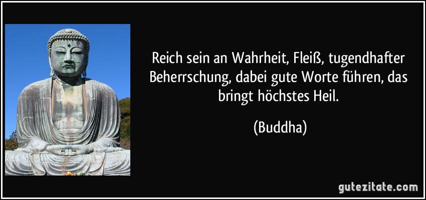 Reich sein an Wahrheit, Fleiß, tugendhafter Beherrschung, dabei gute Worte führen, das bringt höchstes Heil. (Buddha)