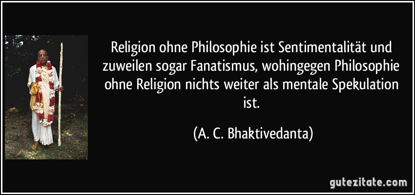 Religion ohne Philosophie ist Sentimentalität und zuweilen sogar Fanatismus, wohingegen Philosophie ohne Religion nichts weiter als mentale Spekulation ist. (A. C. Bhaktivedanta)