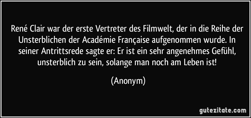 René Clair war der erste Vertreter des Filmwelt, der in die Reihe der Unsterblichen der Académie Française aufgenommen wurde. In seiner Antrittsrede sagte er: Er ist ein sehr angenehmes Gefühl, unsterblich zu sein, solange man noch am Leben ist! (Anonym)