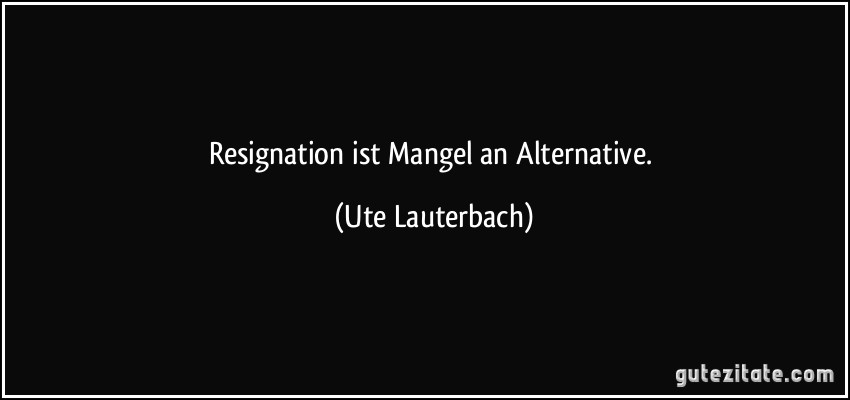 Resignation ist Mangel an Alternative. (Ute Lauterbach)