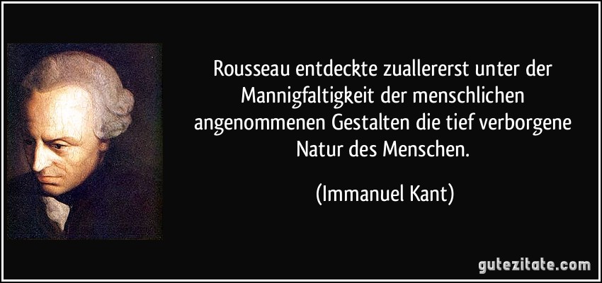 Rousseau entdeckte zuallererst unter der Mannigfaltigkeit der menschlichen angenommenen Gestalten die tief verborgene Natur des Menschen. (Immanuel Kant)