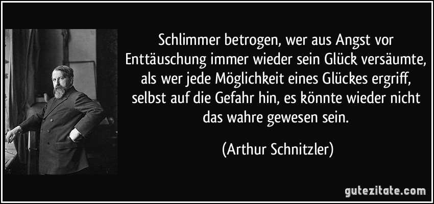 Schlimmer betrogen, wer aus Angst vor Enttäuschung immer wieder sein Glück versäumte, als wer jede Möglichkeit eines Glückes ergriff, selbst auf die Gefahr hin, es könnte wieder nicht das wahre gewesen sein. (Arthur Schnitzler)