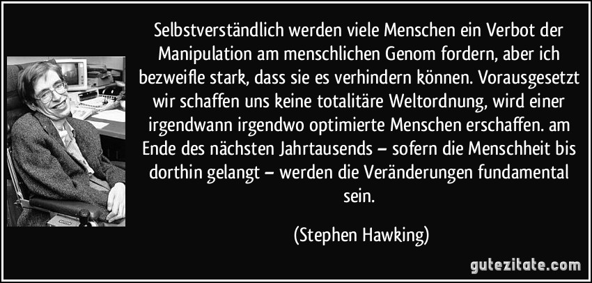Selbstverständlich werden viele Menschen ein Verbot der Manipulation am menschlichen Genom fordern, aber ich bezweifle stark, dass sie es verhindern können. Vorausgesetzt wir schaffen uns keine totalitäre Weltordnung, wird einer irgendwann irgendwo optimierte Menschen erschaffen. am Ende des nächsten Jahrtausends – sofern die Menschheit bis dorthin gelangt – werden die Veränderungen fundamental sein. (Stephen Hawking)