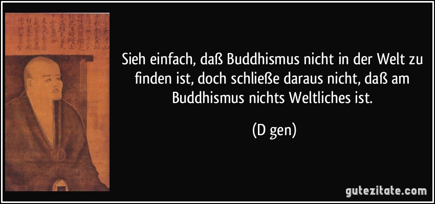 Sieh einfach, daß Buddhismus nicht in der Welt zu finden ist, doch schließe daraus nicht, daß am Buddhismus nichts Weltliches ist. (Dōgen)
