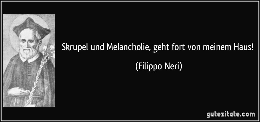 Skrupel und Melancholie, geht fort von meinem Haus! (Filippo Neri)