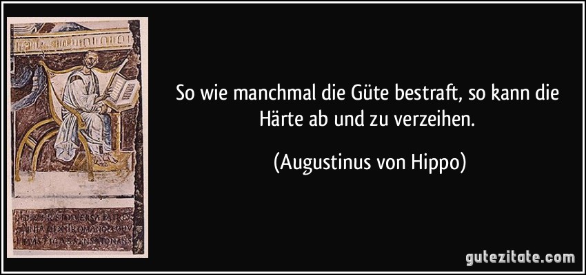 So wie manchmal die Güte bestraft, so kann die Härte ab und zu verzeihen. (Augustinus von Hippo)