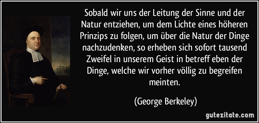 Sobald wir uns der Leitung der Sinne und der Natur entziehen, um dem Lichte eines höheren Prinzips zu folgen, um über die Natur der Dinge nachzudenken, so erheben sich sofort tausend Zweifel in unserem Geist in betreff eben der Dinge, welche wir vorher völlig zu begreifen meinten. (George Berkeley)