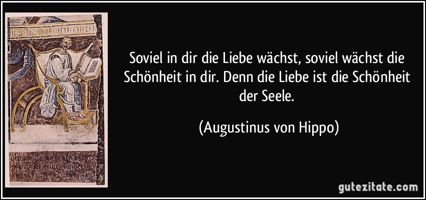 Soviel in dir die Liebe wächst, soviel wächst die Schönheit in dir. Denn die Liebe ist die Schönheit der Seele. (Augustinus von Hippo)