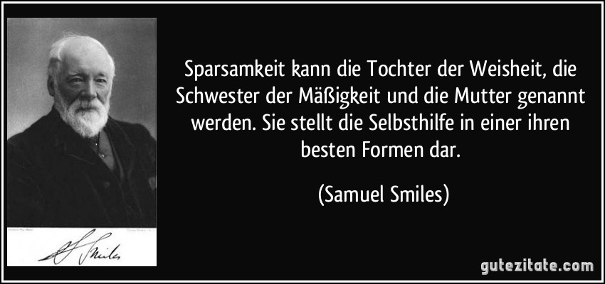 Sparsamkeit kann die Tochter der Weisheit, die Schwester der Mäßigkeit und die Mutter genannt werden. Sie stellt die Selbsthilfe in einer ihren besten Formen dar. (Samuel Smiles)