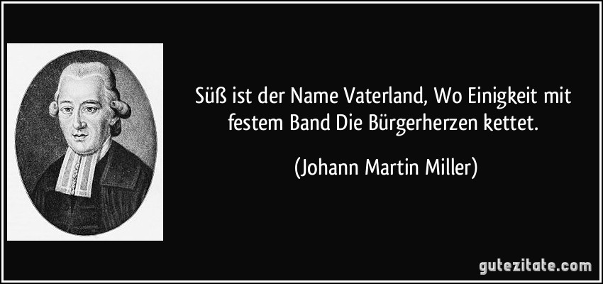 Süß ist der Name Vaterland, / Wo Einigkeit mit festem Band / Die Bürgerherzen kettet. (Johann Martin Miller)