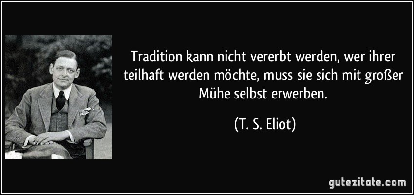 Tradition kann nicht vererbt werden, wer ihrer teilhaft werden möchte, muss sie sich mit großer Mühe selbst erwerben. (T. S. Eliot)