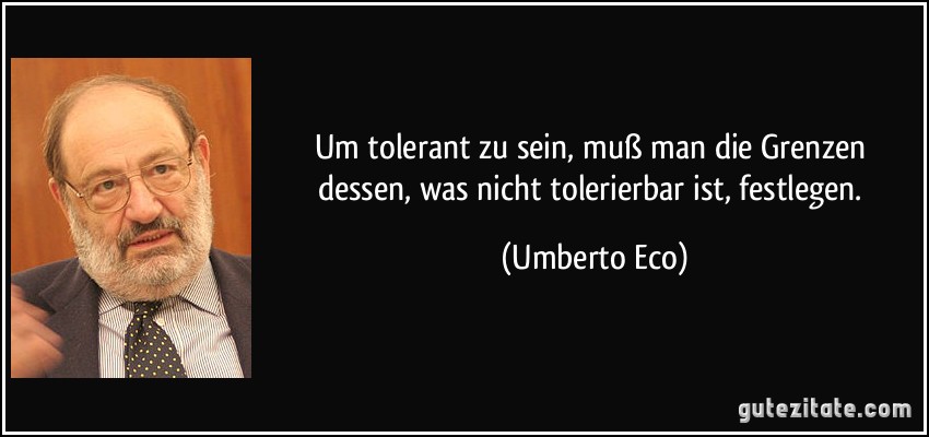 Um tolerant zu sein, muß man die Grenzen dessen, was nicht tolerierbar ist, festlegen. (Umberto Eco)