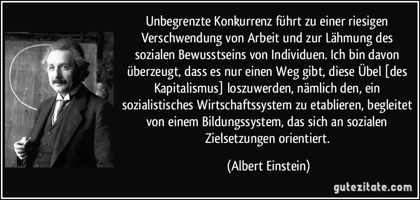 Unbegrenzte Konkurrenz führt zu einer riesigen Verschwendung von Arbeit und zur Lähmung des sozialen Bewusstseins von Individuen. Ich bin davon überzeugt, dass es nur einen Weg gibt, diese Übel [des Kapitalismus] loszuwerden, nämlich den, ein sozialistisches Wirtschaftssystem zu etablieren, begleitet von einem Bildungssystem, das sich an sozialen Zielsetzungen orientiert. (Albert Einstein)