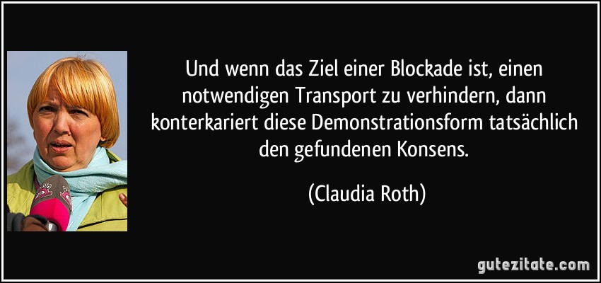 Und wenn das Ziel einer Blockade ist, einen notwendigen Transport zu verhindern, dann konterkariert diese Demonstrationsform tatsächlich den gefundenen Konsens. (Claudia Roth)