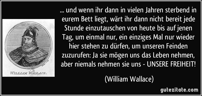 ... und wenn ihr dann in vielen Jahren sterbend in eurem Bett liegt, wärt ihr dann nicht bereit jede Stunde einzutauschen von heute bis auf jenen Tag, um einmal nur, ein einziges Mal nur wieder hier stehen zu dürfen, um unseren Feinden zuzurufen: Ja sie mögen uns das Leben nehmen, aber niemals nehmen sie uns - UNSERE FREIHEIT! (William Wallace)