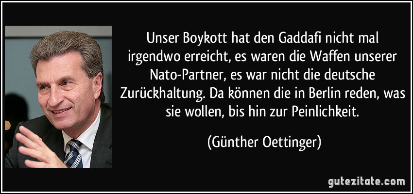 Unser Boykott hat den Gaddafi nicht mal irgendwo erreicht, es waren die Waffen unserer Nato-Partner, es war nicht die deutsche Zurückhaltung. Da können die in Berlin reden, was sie wollen, bis hin zur Peinlichkeit. (Günther Oettinger)