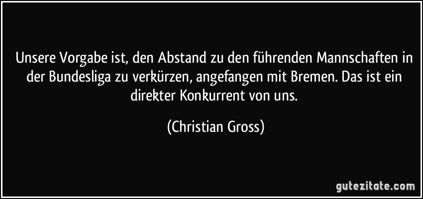 Unsere Vorgabe ist, den Abstand zu den führenden Mannschaften in der Bundesliga zu verkürzen, angefangen mit Bremen. Das ist ein direkter Konkurrent von uns. (Christian Gross)