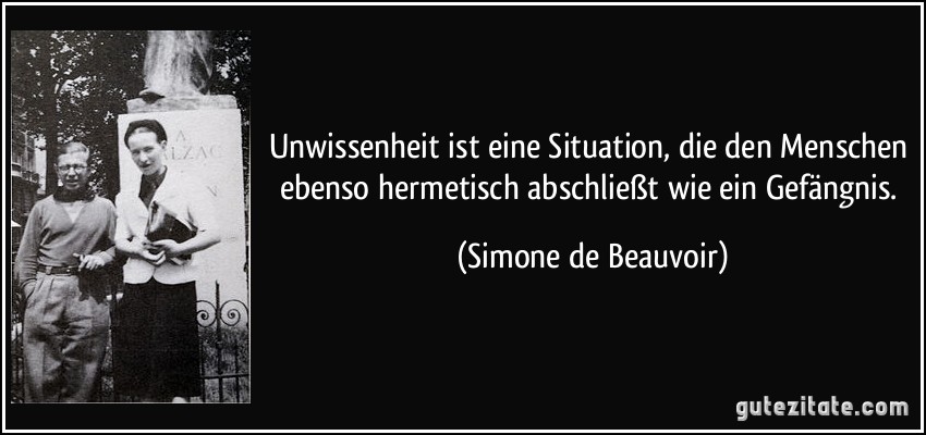 Unwissenheit ist eine Situation, die den Menschen ebenso hermetisch abschließt wie ein Gefängnis. (Simone de Beauvoir)