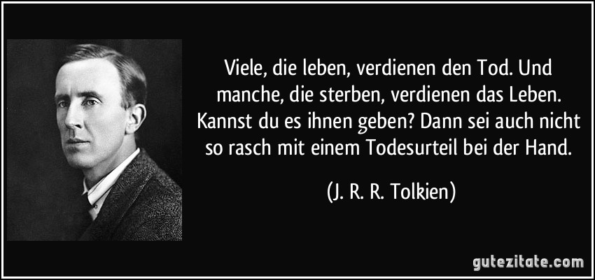 Viele, die leben, verdienen den Tod. Und manche, die sterben, verdienen das Leben. Kannst du es ihnen geben? Dann sei auch nicht so rasch mit einem Todesurteil bei der Hand. (J. R. R. Tolkien)