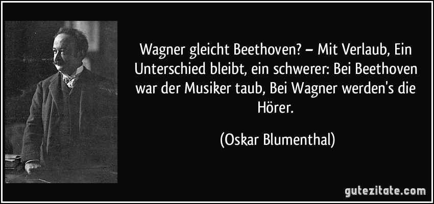 Wagner gleicht Beethoven? – Mit Verlaub, Ein Unterschied bleibt, ein schwerer: Bei Beethoven war der Musiker taub, Bei Wagner werden's die Hörer. (Oskar Blumenthal)