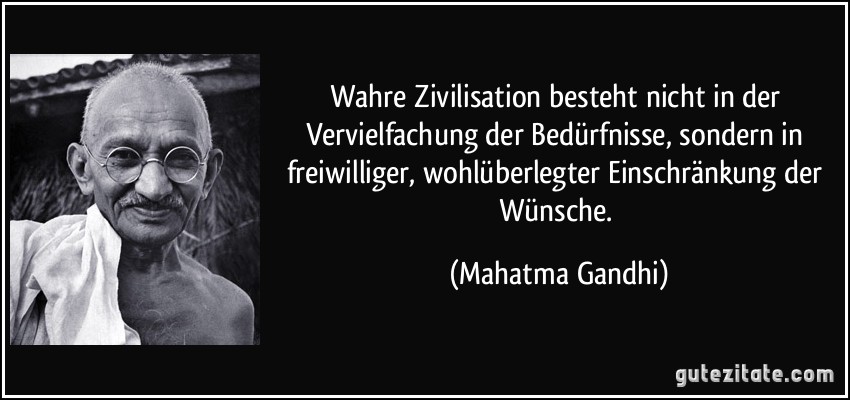 Wahre Zivilisation besteht nicht in der Vervielfachung der Bedürfnisse, sondern in freiwilliger, wohlüberlegter Einschränkung der Wünsche. (Mahatma Gandhi)