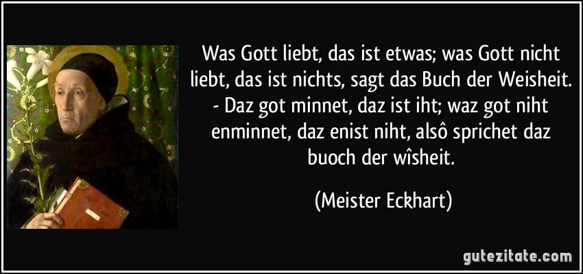 Was Gott liebt, das ist etwas; was Gott nicht liebt, das ist nichts, sagt das Buch der Weisheit. - Daz got minnet, daz ist iht; waz got niht enminnet, daz enist niht, alsô sprichet daz buoch der wîsheit. (Meister Eckhart)