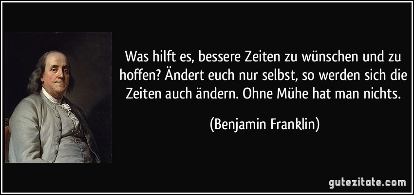 Was hilft es, bessere Zeiten zu wünschen und zu hoffen? Ändert euch nur selbst, so werden sich die Zeiten auch ändern. Ohne Mühe hat man nichts. (Benjamin Franklin)