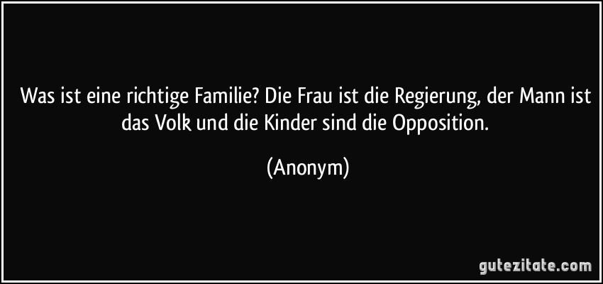 Was ist eine richtige Familie? Die Frau ist die Regierung, der Mann ist das Volk und die Kinder sind die Opposition. (Anonym)