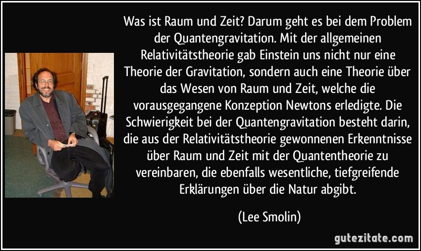 Was ist Raum und Zeit? Darum geht es bei dem Problem der Quantengravitation. Mit der allgemeinen Relativitätstheorie gab Einstein uns nicht nur eine Theorie der Gravitation, sondern auch eine Theorie über das Wesen von Raum und Zeit, welche die vorausgegangene Konzeption Newtons erledigte. Die Schwierigkeit bei der Quantengravitation besteht darin, die aus der Relativitätstheorie gewonnenen Erkenntnisse über Raum und Zeit mit der Quantentheorie zu vereinbaren, die ebenfalls wesentliche, tiefgreifende Erklärungen über die Natur abgibt. (Lee Smolin)