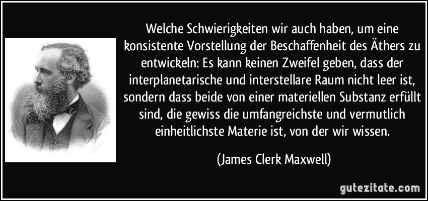 Welche Schwierigkeiten wir auch haben, um eine konsistente Vorstellung der Beschaffenheit des Äthers zu entwickeln: Es kann keinen Zweifel geben, dass der interplanetarische und interstellare Raum nicht leer ist, sondern dass beide von einer materiellen Substanz erfüllt sind, die gewiss die umfangreichste und vermutlich einheitlichste Materie ist, von der wir wissen. (James Clerk Maxwell)