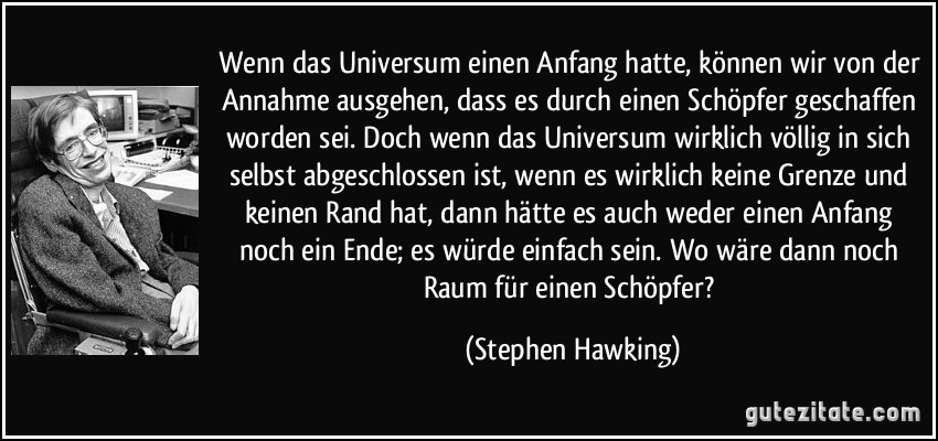 Wenn das Universum einen Anfang hatte, können wir von der Annahme ausgehen, dass es durch einen Schöpfer geschaffen worden sei. Doch wenn das Universum wirklich völlig in sich selbst abgeschlossen ist, wenn es wirklich keine Grenze und keinen Rand hat, dann hätte es auch weder einen Anfang noch ein Ende; es würde einfach sein. Wo wäre dann noch Raum für einen Schöpfer? (Stephen Hawking)