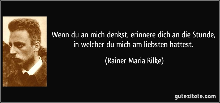 Wenn du an mich denkst, erinnere dich an die Stunde, in welcher du mich am liebsten hattest. (Rainer Maria Rilke)