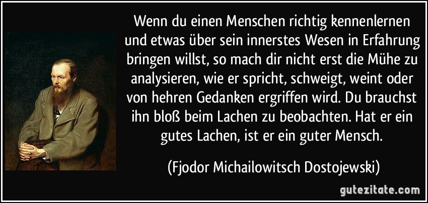 Wenn du einen Menschen richtig kennenlernen und etwas über sein innerstes Wesen in Erfahrung bringen willst, so mach dir nicht erst die Mühe zu analysieren, wie er spricht, schweigt, weint oder von hehren Gedanken ergriffen wird. Du brauchst ihn bloß beim Lachen zu beobachten. Hat er ein gutes Lachen, ist er ein guter Mensch. (Fjodor Michailowitsch Dostojewski)